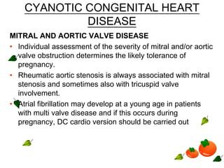 CYANOTIC CONGENITAL HEART
DISEASE
MITRAL AND AORTIC VALVE DISEASE
• Individual assessment of the severity of mitral and/or aortic
valve obstruction determines the likely tolerance of
pregnancy.
• Rheumatic aortic stenosis is always associated with mitral
stenosis and sometimes also with tricuspid valve
involvement.
• Atrial fibrillation may develop at a young age in patients
with multi valve disease and if this occurs during
pregnancy, DC cardio version should be carried out
 