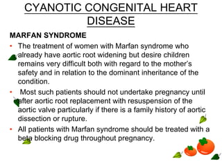CYANOTIC CONGENITAL HEART
DISEASE
MARFAN SYNDROME
• The treatment of women with Marfan syndrome who
already have aortic root widening but desire children
remains very difficult both with regard to the mother’s
safety and in relation to the dominant inheritance of the
condition.
• Most such patients should not undertake pregnancy until
after aortic root replacement with resuspension of the
aortic valve particularly if there is a family history of aortic
dissection or rupture.
• All patients with Marfan syndrome should be treated with a
beta blocking drug throughout pregnancy.
 