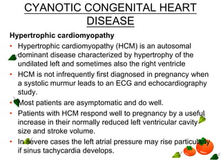 CYANOTIC CONGENITAL HEART
DISEASE
Hypertrophic cardiomyopathy
• Hypertrophic cardiomyopathy (HCM) is an autosomal
dominant disease characterized by hypertrophy of the
undilated left and sometimes also the right ventricle
• HCM is not infrequently first diagnosed in pregnancy when
a systolic murmur leads to an ECG and echocardiography
study.
• Most patients are asymptomatic and do well.
• Patients with HCM respond well to pregnancy by a useful
increase in their normally reduced left ventricular cavity
size and stroke volume.
• In severe cases the left atrial pressure may rise particularly
if sinus tachycardia develops.
 