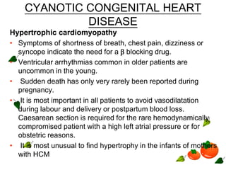 CYANOTIC CONGENITAL HEART
DISEASE
Hypertrophic cardiomyopathy
• Symptoms of shortness of breath, chest pain, dizziness or
syncope indicate the need for a  blocking drug.
• Ventricular arrhythmias common in older patients are
uncommon in the young.
• Sudden death has only very rarely been reported during
pregnancy.
• It is most important in all patients to avoid vasodilatation
during labour and delivery or postpartum blood loss.
Caesarean section is required for the rare hemodynamically
compromised patient with a high left atrial pressure or for
obstetric reasons.
• It is most unusual to find hypertrophy in the infants of mothers
with HCM
 