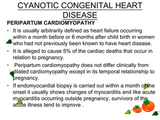 CYANOTIC CONGENITAL HEART
DISEASE
PERIPARTUM CARDIOMYOPATHY
• It is usually arbitrarily defined as heart failure occurring
within a month before or 6 months after child birth in women
who had not previously been known to have heart disease.
• It is alleged to cause 5% of the cardiac deaths that occur in
relation to pregnancy.
• Peripartum cardiomyopathy does not differ clinically from
dilated cardiomyopathy except in its temporal relationship to
pregnancy.
• If endomyocardial biopsy is carried out within a month of the
onset it usually shows changes of myocarditis and like acute
myocarditis occurring outside pregnancy, survivors of the
acute illness tend to improve .
 