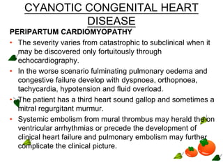 CYANOTIC CONGENITAL HEART
DISEASE
PERIPARTUM CARDIOMYOPATHY
• The severity varies from catastrophic to subclinical when it
may be discovered only fortuitously through
echocardiography.
• In the worse scenario fulminating pulmonary oedema and
congestive failure develop with dyspnoea, orthopnoea,
tachycardia, hypotension and fluid overload.
• The patient has a third heart sound gallop and sometimes a
mitral regurgitant murmur.
• Systemic embolism from mural thrombus may herald the on
ventricular arrhythmias or precede the development of
clinical heart failure and pulmonary embolism may further
complicate the clinical picture.
 