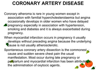 CORONARY ARTERY DISEASE
Coronary atheroma is rare in young women except in
association with familial hypercholesterolaemia but angina
occasionally develops in older women who have delayed
pregnancy especially in association with hypertension,
smoking and diabetes and it is always exacerbated during
pregnancy.
When myocardial infarction occurs in pregnancy it usually
develops without preceding angina because the underlying
cause is not usually atherosclerotic.
Spontaneous coronary artery dissection is the commonest
cause and sudden severe chest pain the usual
manifestation. Most occur during late pregnancy or
peripartum and myocardial infarction has been attributed to
the administration of oxytocic agents.
 