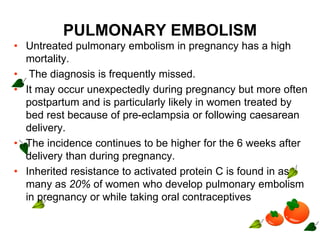 PULMONARY EMBOLISM
• Untreated pulmonary embolism in pregnancy has a high
mortality.
• The diagnosis is frequently missed.
• It may occur unexpectedly during pregnancy but more often
postpartum and is particularly likely in women treated by
bed rest because of pre-eclampsia or following caesarean
delivery.
• The incidence continues to be higher for the 6 weeks after
delivery than during pregnancy.
• Inherited resistance to activated protein C is found in as
many as 20% of women who develop pulmonary embolism
in pregnancy or while taking oral contraceptives
 