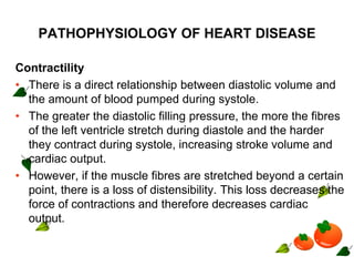 PATHOPHYSIOLOGY OF HEART DISEASE
Contractility
• There is a direct relationship between diastolic volume and
the amount of blood pumped during systole.
• The greater the diastolic filling pressure, the more the fibres
of the left ventricle stretch during diastole and the harder
they contract during systole, increasing stroke volume and
cardiac output.
• However, if the muscle fibres are stretched beyond a certain
point, there is a loss of distensibility. This loss decreases the
force of contractions and therefore decreases cardiac
output.
 