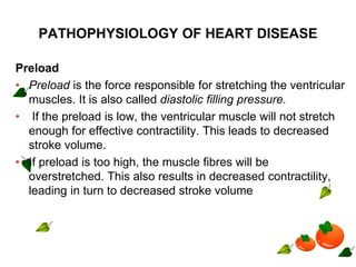 PATHOPHYSIOLOGY OF HEART DISEASE
Preload
• Preload is the force responsible for stretching the ventricular
muscles. It is also called diastolic filling pressure.
• If the preload is low, the ventricular muscle will not stretch
enough for effective contractility. This leads to decreased
stroke volume.
• If preload is too high, the muscle fibres will be
overstretched. This also results in decreased contractility,
leading in turn to decreased stroke volume
 