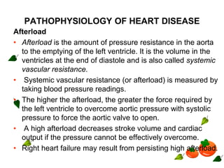 PATHOPHYSIOLOGY OF HEART DISEASE
Afterload
• Afterload is the amount of pressure resistance in the aorta
to the emptying of the left ventricle. It is the volume in the
ventricles at the end of diastole and is also called systemic
vascular resistance.
• Systemic vascular resistance (or afterload) is measured by
taking blood pressure readings.
• The higher the afterload, the greater the force required by
the left ventricle to overcome aortic pressure with systolic
pressure to force the aortic valve to open.
• A high afterload decreases stroke volume and cardiac
output if the pressure cannot be effectively overcome.
• Right heart failure may result from persisting high afterload.
 