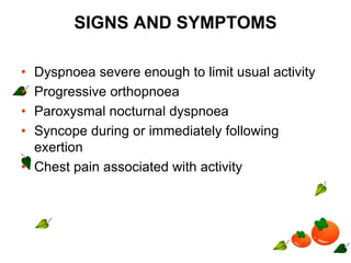 SIGNS AND SYMPTOMS
• Dyspnoea severe enough to limit usual activity
• Progressive orthopnoea
• Paroxysmal nocturnal dyspnoea
• Syncope during or immediately following
exertion
• Chest pain associated with activity
 