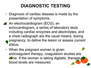DIAGNOSTIC TESTING
• Diagnosis of cardiac disease is made by the
presentation of symptoms.
• An electrocardiogram (ECG), an
echocardiogram, a series of laboratory tests
including cardiac enzymes and electrolytes, and
a chest radiograph are the usual means, during
pregnancy, to define the lesion or assess current
status.
• When the pregnant woman is given
anticoagulant therapy, coagulation studies are
done. If the woman is taking digitalis, therapeutic
blood levels are measured.
 