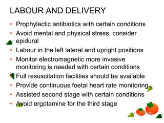 LABOUR AND DELIVERY
• Prophylactic antibiotics with certain conditions
• Avoid mental and physical stress, consider
epidural
• Labour in the left lateral and upright positions
• Monitor electromagnetic more invasive
monitoring is needed with certain conditions
• Full resuscitation facilities should be available
• Provide continuous foetal heart rate monitoring
• Assisted second stage with certain conditions
• Avoid ergotamine for the third stage
 