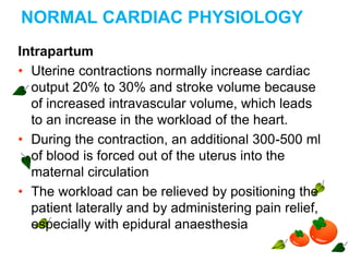 NORMAL CARDIAC PHYSIOLOGY
Intrapartum
• Uterine contractions normally increase cardiac
output 20% to 30% and stroke volume because
of increased intravascular volume, which leads
to an increase in the workload of the heart.
• During the contraction, an additional 300-500 ml
of blood is forced out of the uterus into the
maternal circulation
• The workload can be relieved by positioning the
patient laterally and by administering pain relief,
especially with epidural anaesthesia
 