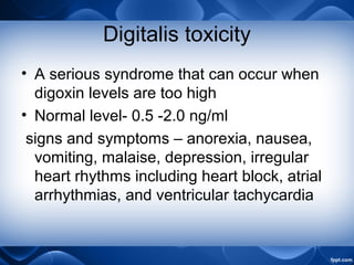 Digitalis toxicity
• A serious syndrome that can occur when
digoxin levels are too high
• Normal level- 0.5 -2.0 ng/ml
signs and symptoms – anorexia, nausea,
vomiting, malaise, depression, irregular
heart rhythms including heart block, atrial
arrhythmias, and ventricular tachycardia
 