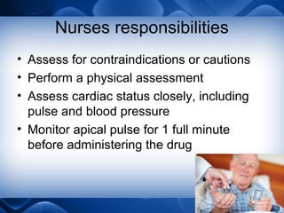 Nurses responsibilities
• Assess for contraindications or cautions
• Perform a physical assessment
• Assess cardiac status closely, including
pulse and blood pressure
• Monitor apical pulse for 1 full minute
before administering the drug
 