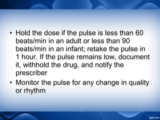 • Hold the dose if the pulse is less than 60
beats/min in an adult or less than 90
beats/min in an infant; retake the pulse in
1 hour. If the pulse remains low, document
it, withhold the drug, and notify the
prescriber
• Monitor the pulse for any change in quality
or rhythm
 