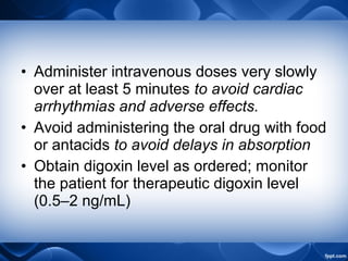 • Administer intravenous doses very slowly
over at least 5 minutes to avoid cardiac
arrhythmias and adverse effects.
• Avoid administering the oral drug with food
or antacids to avoid delays in absorption
• Obtain digoxin level as ordered; monitor
the patient for therapeutic digoxin level
(0.5–2 ng/mL)
 