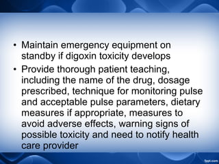 • Maintain emergency equipment on
standby if digoxin toxicity develops
• Provide thorough patient teaching,
including the name of the drug, dosage
prescribed, technique for monitoring pulse
and acceptable pulse parameters, dietary
measures if appropriate, measures to
avoid adverse effects, warning signs of
possible toxicity and need to notify health
care provider
 