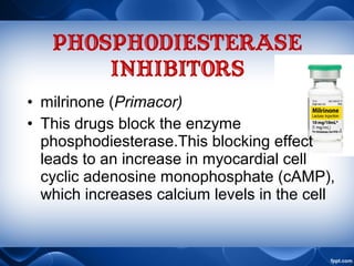 PHOSPHODIESTERASE
INHIBITORS
• milrinone (Primacor)
• This drugs block the enzyme
phosphodiesterase.This blocking effect
leads to an increase in myocardial cell
cyclic adenosine monophosphate (cAMP),
which increases calcium levels in the cell
 
