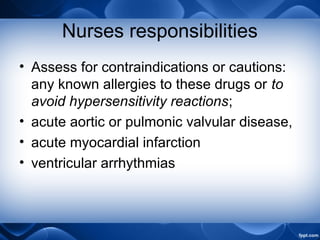 Nurses responsibilities
• Assess for contraindications or cautions:
any known allergies to these drugs or to
avoid hypersensitivity reactions;
• acute aortic or pulmonic valvular disease,
• acute myocardial infarction
• ventricular arrhythmias
 