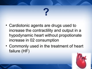 ?
• Cardiotonic agents are drugs used to
increase the contractility and output in a
hypodynamic heart without propotionate
increase in 02 consumption
• Commonly used in the treatment of heart
failure (HF)
 
