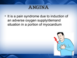 ANGINA
• It is a pain syndrome due to induction of
an adverse oxygen supply/demand
situation in a portion of myocardium
 
