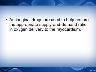 • Antianginal drugs are used to help restore
the appropriate supply-and-demand ratio
in oxygen delivery to the myocardium.
 