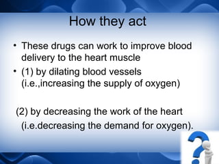 How they act
• These drugs can work to improve blood
delivery to the heart muscle
• (1) by dilating blood vessels
(i.e.,increasing the supply of oxygen)
(2) by decreasing the work of the heart
(i.e.decreasing the demand for oxygen).
 