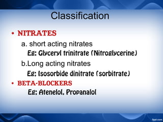 Classification
• Nitrates
a. short acting nitrates
Eg: Glyceryl trinitrate (Nitroglycerine)
b.Long acting nitrates
Eg; Isosorbide dinitrate (sorbitrate)
• betA-BLOCKERS
Eg; Atenelol, Propanalol
 