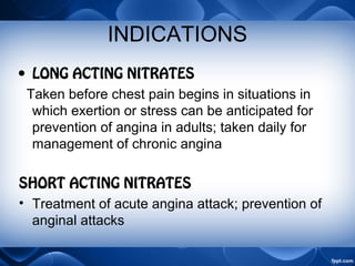 INDICATIONS
• LONG ACTING NITRATES
Taken before chest pain begins in situations in
which exertion or stress can be anticipated for
prevention of angina in adults; taken daily for
management of chronic angina
SHORT ACTING NITRATES
• Treatment of acute angina attack; prevention of
anginal attacks
 