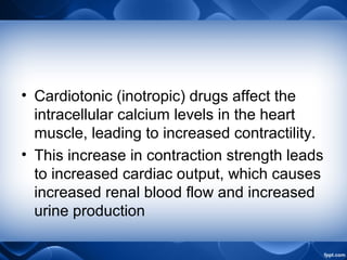 • Cardiotonic (inotropic) drugs affect the
intracellular calcium levels in the heart
muscle, leading to increased contractility.
• This increase in contraction strength leads
to increased cardiac output, which causes
increased renal blood flow and increased
urine production
 