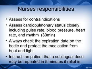Nurses responsibilities
• Assess for contraindications
• Assess cardiopulmonary status closely,
including pulse rate, blood pressure, heart
rate, and rhythm (30min)
• Always check the expiration date on the
bottle and protect the medication from
heat and light
• Instruct the patient that a sublingual dose
may be repeated in 5 minutes if relief is
 