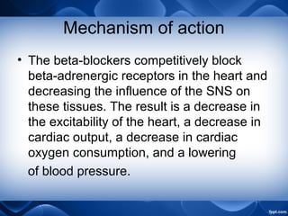 Mechanism of action
• The beta-blockers competitively block
beta-adrenergic receptors in the heart and
decreasing the influence of the SNS on
these tissues. The result is a decrease in
the excitability of the heart, a decrease in
cardiac output, a decrease in cardiac
oxygen consumption, and a lowering
of blood pressure.
 
