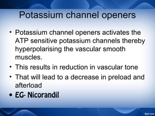 Potassium channel openers
• Potassium channel openers activates the
ATP sensitive potassium channels thereby
hyperpolarising the vascular smooth
muscles.
• This results in reduction in vascular tone
• That will lead to a decrease in preload and
afterload
• EG- Nicorandil
 