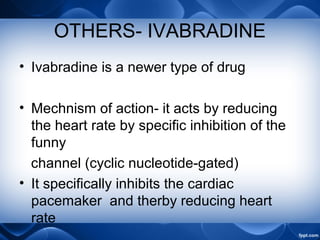 OTHERS- IVABRADINE
• Ivabradine is a newer type of drug
• Mechnism of action- it acts by reducing
the heart rate by specific inhibition of the
funny
channel (cyclic nucleotide-gated)
• It specifically inhibits the cardiac
pacemaker and therby reducing heart
rate
 