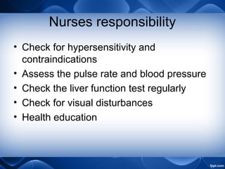 Nurses responsibility
• Check for hypersensitivity and
contraindications
• Assess the pulse rate and blood pressure
• Check the liver function test regularly
• Check for visual disturbances
• Health education
 