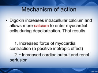 Mechanism of action
• Digoxin increases intracellular calcium and
allows more calcium to enter myocardial
cells during depolarization. That results
1. Increased force of myocardial
contraction (a positive inotropic effect)
2. • Increased cardiac output and renal
perfusion
 