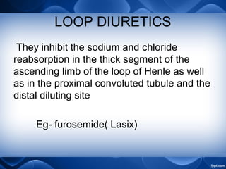 LOOP DIURETICS
They inhibit the sodium and chloride
reabsorption in the thick segment of the
ascending limb of the loop of Henle as well
as in the proximal convoluted tubule and the
distal diluting site
Eg- furosemide( Lasix)
 