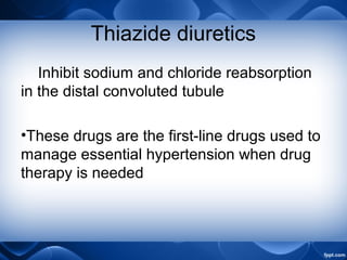 Thiazide diuretics
Inhibit sodium and chloride reabsorption
in the distal convoluted tubule
•These drugs are the first-line drugs used to
manage essential hypertension when drug
therapy is needed
 