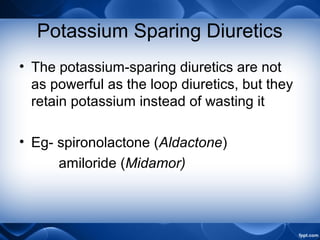 Potassium Sparing Diuretics
• The potassium-sparing diuretics are not
as powerful as the loop diuretics, but they
retain potassium instead of wasting it
• Eg- spironolactone (Aldactone)
amiloride (Midamor)
 