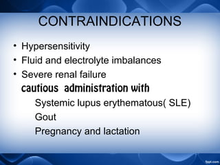 CONTRAINDICATIONS
• Hypersensitivity
• Fluid and electrolyte imbalances
• Severe renal failure
cautious administration with
Systemic lupus erythematous( SLE)
Gout
Pregnancy and lactation
 