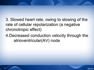 3. Slowed heart rate, owing to slowing of the
rate of cellular repolarization (a negative
chronotropic effect)
4.Decreased conduction velocity through the
atrioventricular(AV) node
 