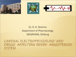 CARDIAC ELECTROPHYSIOLOGY AND
DRUGS AFFECTING RENIN-
ANGIOTENSIN SYSTEM
Dr. D. K. Brahma
Associate Professor
Department of Pharmacology
NEIGRIHMS, Shillong
 
