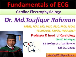 Fundamentals of ECG
Cardiac Electrophysiology
Dr. Md.Toufiqur Rahman
MBBS, FCPS, MD, FACC, FESC, FRCP, FSCAI,
FCCP,FAPSC, FAPSIC, FAHA,FACP
Professor & head of Cardiology
CMMC, Manikganj
Ex professor of cardiology,
NICVD, Dhaka
drtoufiq1971@gmail.com
 