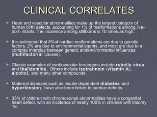 CLINICAL CORRELATES
►   Heart and vascular abnormalities make up the largest category of
    human birth defects, accounting for 1% of malformations among live-
    born infants.The incidence among stillborns is 10 times as high.

►   It is estimated that 8%of cardiac malformations are due to genetic
    factors, 2% are due to environmental agents, and most are due to a
    complex interplay between genetic andenvironmental influences
    (multifactorial causes).

►   Classic examples of cardiovacular teratogens include rubella virus
    and thalidomide. Others include isotretinoin (vitamin A),
    alcohol, and many other compounds.

►   Maternal diseases,such as insulin-dependent diabetes and
    hypertension, have also been linked to cardiac defects.

►   33% of children with chromosomal abnormalities have a congenital
    heart defect, with an incidence of nearly 100% in children with trisomy
    18.
 
