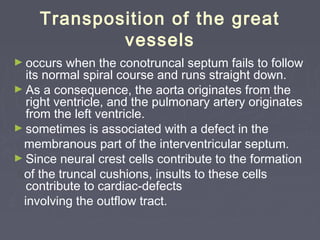 Transposition of the great
            vessels
► occurs  when the conotruncal septum fails to follow
  its normal spiral course and runs straight down.
► As a consequence, the aorta originates from the
  right ventricle, and the pulmonary artery originates
  from the left ventricle.
► sometimes is associated with a defect in the
 membranous part of the interventricular septum.
► Since neural crest cells contribute to the formation
 of the truncal cushions, insults to these cells
  contribute to cardiac-defects
 involving the outflow tract.
 