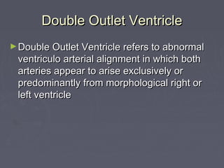 Double Outlet Ventricle
► Double Outlet Ventricle refers to abnormal
 ventriculo arterial alignment in which both
 arteries appear to arise exclusively or
 predominantly from morphological right or
 left ventricle
 