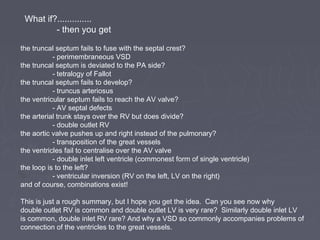 What if?..............
         - then you get

the truncal septum fails to fuse with the septal crest?
           - perimembraneous VSD
the truncal septum is deviated to the PA side?
           - tetralogy of Fallot
the truncal septum fails to develop?
           - truncus arteriosus
the ventricular septum fails to reach the AV valve?
           - AV septal defects
the arterial trunk stays over the RV but does divide?
           - double outlet RV
the aortic valve pushes up and right instead of the pulmonary?
           - transposition of the great vessels
the ventricles fail to centralise over the AV valve
           - double inlet left ventricle (commonest form of single ventricle)
the loop is to the left?
           - ventricular inversion (RV on the left, LV on the right)
and of course, combinations exist!

This is just a rough summary, but I hope you get the idea. Can you see now why
double outlet RV is common and double outlet LV is very rare? Similarly double inlet LV
is common, double inlet RV rare? And why a VSD so commonly accompanies problems of
connection of the ventricles to the great vessels.
 