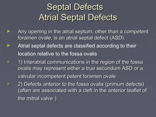 Septal Defects
             Atrial Septal Defects
►   Any opening in the atrial septum, other than a competent
    foramen ovale, is an atrial septal defect (ASD).
►   Atrial septal defects are classified according to their
    location relative to the fossa ovalis
   1) Interatrial communications in the region of the fossa
    ovalis may represent either a true secundum ASD or a
    valvular incompetent patent foramen ovale
   2) Defects anterior to the fossa ovalis (primum defects)
    (often are associated with a cleft in the anterior leaflet of
    the mitral valve )
 