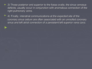 ►   3) Those posterior and superior to the fossa ovalis, the sinus venosus
    defects, usually occur in conjunction with anomalous connection of the
    right pulmonary veins.
►   4) Finally, interatrial communications at the expected site of the
    coronary sinus ostium are often associated with an unroofed coronary
    sinus and left atrial connection of a persistent left superior vena cava.

►
 