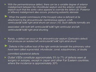 ►   With the perimembranous defect, there can be a variable degree of anterior
    malalignment between the infundibular septum and the anterior ventricular
    septum such that the aortic valve appears to override the defect (9). Posterior
    or leftward malalignment also occurs, producing subaortic stenosis
►    When the septal commissure of the tricuspid valve is deficient at its
    attachment to the atrioventricular membranous septum, a left
    ventricularâ€“toâ€“right atrial shunt can occur (10). Such defects normally are
    associated with both left ventricularâ€“toâ€“right ventricular and left
    ventricularâ€“toâ€“right atrial shunting


►   Rarely, a defect can occur in the atrioventricular septum (Gerbode's defect)
    that produces an isolated left ventricularâ€“toâ€“right atrial shunt
►    Defects in the outflow tract of the right ventricle beneath the pulmonary valve
    have been called supracristal, infundibular, conal, subpulmonary, or doubly
    committed subarterial defects
►   Outlet VSDs constitute approximately 5% to 7% of defects seen at
    surgery or autopsy, except in Japan and other Far Eastern countries,
    where the incidence is approximately 30%
 