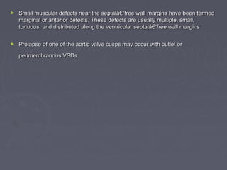 ►   Small muscular defects near the septalâ€“free wall margins have been termed
    marginal or anterior defects. These defects are usually multiple, small,
    tortuous, and distributed along the ventricular septalâ€“free wall margins

►   Prolapse of one of the aortic valve cusps may occur with outlet or
    perimembranous VSDs
 